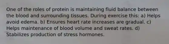 One of the roles of protein is maintaining fluid balance between the blood and surrounding tissues. During exercise this: a) Helps avoid edema. b) Ensures heart rate increases are gradual. c) Helps maintenance of blood volume and sweat rates. d) Stabilizes production of stress hormones.