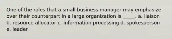 One of the roles that a small business manager may emphasize over their counterpart in a large organization is _____. a. liaison b. resource allocator c. information processing d. spokesperson e. leader