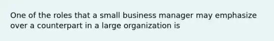 One of the roles that a small business manager may emphasize over a counterpart in a large organization is