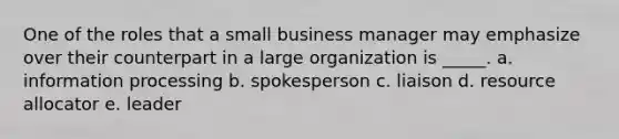 One of the roles that a small business manager may emphasize over their counterpart in a large organization is _____. a. information processing b. spokesperson c. liaison d. resource allocator e. leader