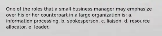 One of the roles that a small business manager may emphasize over his or her counterpart in a large organization is: a. information processing. b. spokesperson. c. liaison. d. resource allocator. e. leader.