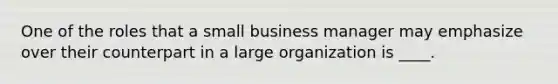 One of the roles that a small business manager may emphasize over their counterpart in a large organization is ____.