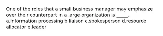 One of the roles that a small business manager may emphasize over their counterpart in a large organization is _____. a.information processing b.liaison c.spokesperson d.resource allocator e.leader