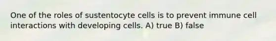 One of the roles of sustentocyte cells is to prevent immune cell interactions with developing cells. A) true B) false