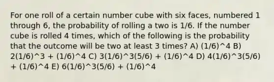 For one roll of a certain number cube with six faces, numbered 1 through 6, the probability of rolling a two is 1/6. If the number cube is rolled 4 times, which of the following is the probability that the outcome will be two at least 3 times? A) (1/6)^4 B) 2(1/6)^3 + (1/6)^4 C) 3(1/6)^3(5/6) + (1/6)^4 D) 4(1/6)^3(5/6) + (1/6)^4 E) 6(1/6)^3(5/6) + (1/6)^4