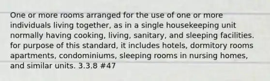 One or more rooms arranged for the use of one or more individuals living together, as in a single housekeeping unit normally having cooking, living, sanitary, and sleeping facilities. for purpose of this standard, it includes hotels, dormitory rooms apartments, condominiums, sleeping rooms in nursing homes, and similar units. 3.3.8 #47