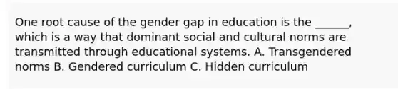 One root cause of the gender gap in education is the ______, which is a way that dominant social and cultural norms are transmitted through educational systems. A. Transgendered norms B. Gendered curriculum C. Hidden curriculum