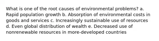 What is one of the root causes of environmental problems? a. Rapid population growth b. Absorption of environmental costs in goods and services c. Increasingly sustainable use of resources d. Even global distribution of wealth e. Decreased use of nonrenewable resources in more-developed countries