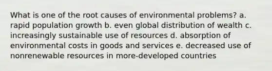 What is one of the root causes of environmental problems? a. rapid population growth b. even global distribution of wealth c. increasingly sustainable use of resources d. absorption of environmental costs in goods and services e. decreased use of nonrenewable resources in more-developed countries