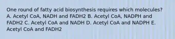 One round of fatty acid biosynthesis requires which molecules? A. Acetyl CoA, NADH and FADH2 B. Acetyl CoA, NADPH and FADH2 C. Acetyl CoA and NADH D. Acetyl CoA and NADPH E. Acetyl CoA and FADH2