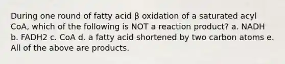 During one round of fatty acid β oxidation of a saturated acyl CoA, which of the following is NOT a reaction product? a. NADH b. FADH2 c. CoA d. a fatty acid shortened by two carbon atoms e. All of the above are products.