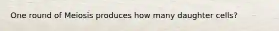 One round of Meiosis produces how many daughter cells?