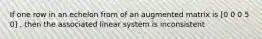 If one row in an echelon from of an augmented matrix is [0 0 0 5 0] , then the associated linear system is inconsistent