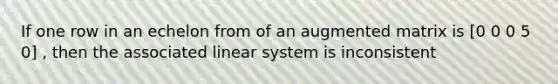 If one row in an echelon from of an augmented matrix is [0 0 0 5 0] , then the associated linear system is inconsistent