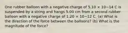 One rubber balloon with a negative charge of 5.10 × 10−14 C is suspended by a string and hangs 5.00 cm from a second rubber balloon with a negative charge of 1.20 × 10−12 C. (a) What is the direction of the force between the balloons? (b) What is the magnitude of the force?