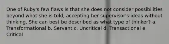 One of Ruby's few flaws is that she does not consider possibilities beyond what she is told, accepting her supervisor's ideas without thinking. She can best be described as what type of thinker? a. Transformational b. Servant c. Uncritical d. Transactional e. Critical