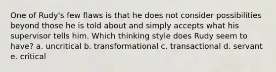 One of Rudy's few flaws is that he does not consider possibilities beyond those he is told about and simply accepts what his supervisor tells him. Which thinking style does Rudy seem to have? a. uncritical b. transformational c. transactional d. servant e. critical