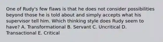 One of Rudy's few flaws is that he does not consider possibilities beyond those he is told about and simply accepts what his supervisor tell him. Which thinking style does Rudy seem to have? A. Transformational B. Servant C. Uncritical D. Transactional E. Critical