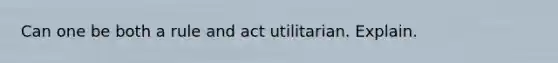 Can one be both a rule and act utilitarian. Explain.