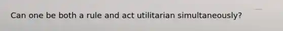 Can one be both a rule and act utilitarian simultaneously?