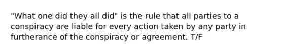 "What one did they all did" is the rule that all parties to a conspiracy are liable for every action taken by any party in furtherance of the conspiracy or agreement. T/F