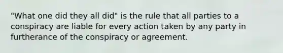 "What one did they all did" is the rule that all parties to a conspiracy are liable for every action taken by any party in furtherance of the conspiracy or agreement.