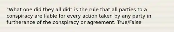 "What one did they all did" is the rule that all parties to a conspiracy are liable for every action taken by any party in furtherance of the conspiracy or agreement. True/False