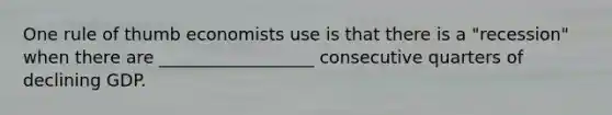One rule of thumb economists use is that there is a "recession" when there are __________________ consecutive quarters of declining GDP.