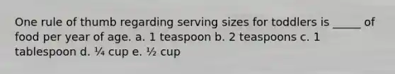 One rule of thumb regarding serving sizes for toddlers is _____ of food per year of age. a. 1 teaspoon b. 2 teaspoons c. 1 tablespoon d. ¼ cup e. ½ cup