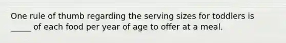 One rule of thumb regarding the serving sizes for toddlers is _____ of each food per year of age to offer at a meal.