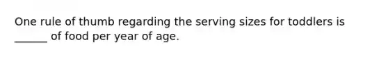 One rule of thumb regarding the serving sizes for toddlers is ______ of food per year of age.