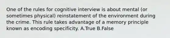 One of the rules for cognitive interview is about mental (or sometimes physical) reinstatement of the environment during the crime. This rule takes advantage of a memory principle known as encoding specificity. A.True B.False