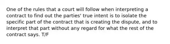 One of the rules that a court will follow when interpreting a contract to find out the parties' true intent is to isolate the specific part of the contract that is creating the dispute, and to interpret that part without any regard for what the rest of the contract says. T/F