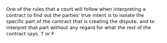 One of the rules that a court will follow when interpreting a contract to find out the parties' true intent is to isolate the specific part of the contract that is creating the dispute, and to interpret that part without any regard for what the rest of the contract says. T or F