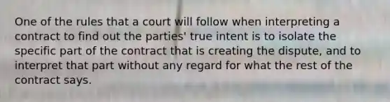 One of the rules that a court will follow when interpreting a contract to find out the parties' true intent is to isolate the specific part of the contract that is creating the dispute, and to interpret that part without any regard for what the rest of the contract says.