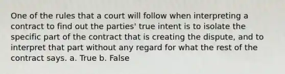 One of the rules that a court will follow when interpreting a contract to find out the parties' true intent is to isolate the specific part of the contract that is creating the dispute, and to interpret that part without any regard for what the rest of the contract says. a. True b. False