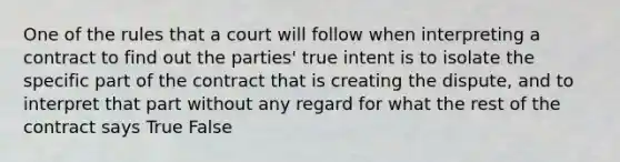 One of the rules that a court will follow when interpreting a contract to find out the parties' true intent is to isolate the specific part of the contract that is creating the dispute, and to interpret that part without any regard for what the rest of the contract says True False