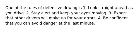 One of the rules of defensive driving is 1. Look straight ahead as you drive. 2. Stay alert and keep your eyes moving. 3. Expect that other drivers will make up for your errors. 4. Be confident that you can avoid danger at the last minute.