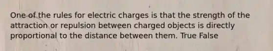 One of the rules for electric charges is that the strength of the attraction or repulsion between charged objects is directly proportional to the distance between them. True False