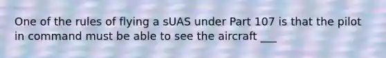 One of the rules of flying a sUAS under Part 107 is that the pilot in command must be able to see the aircraft ___