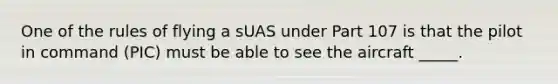 One of the rules of flying a sUAS under Part 107 is that the pilot in command (PIC) must be able to see the aircraft _____.