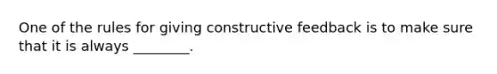 One of the rules for giving constructive feedback is to make sure that it is always ________.