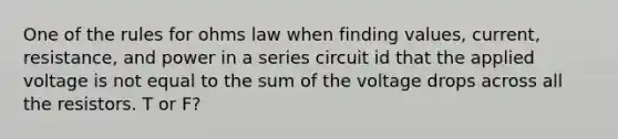 One of the rules for ohms law when finding values, current, resistance, and power in a series circuit id that the applied voltage is not equal to the sum of the voltage drops across all the resistors. T or F?