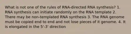 What is not one of the rules of RNA-directed RNA synthesis? 1. RNA synthesis can initiate randomly on the RNA template 2. There may be non-templated RNA synthesis 3. The RNA genome must be copied end to end and not lose pieces of it genome. 4. It is elongated in the 5'-3' direction