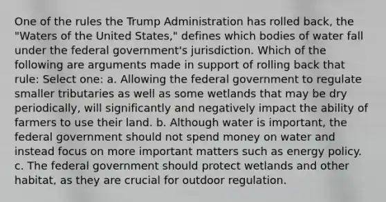 One of the rules the Trump Administration has rolled back, the "Waters of the United States," defines which bodies of water fall under the federal government's jurisdiction. Which of the following are arguments made in support of rolling back that rule: Select one: a. Allowing the federal government to regulate smaller tributaries as well as some wetlands that may be dry periodically, will significantly and negatively impact the ability of farmers to use their land. b. Although water is important, the federal government should not spend money on water and instead focus on more important matters such as energy policy. c. The federal government should protect wetlands and other habitat, as they are crucial for outdoor regulation.