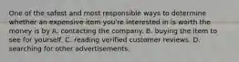 One of the safest and most responsible ways to determine whether an expensive item you're interested in is worth the money is by A. contacting the company. B. buying the item to see for yourself. C. reading verified customer reviews. D. searching for other advertisements.