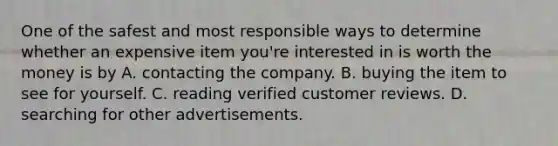 One of the safest and most responsible ways to determine whether an expensive item you're interested in is worth the money is by A. contacting the company. B. buying the item to see for yourself. C. reading verified customer reviews. D. searching for other advertisements.