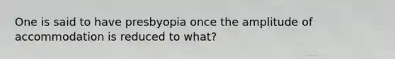 One is said to have presbyopia once the amplitude of accommodation is reduced to what?