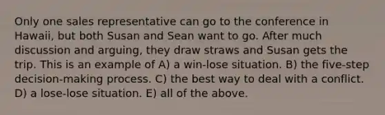 Only one sales representative can go to the conference in Hawaii, but both Susan and Sean want to go. After much discussion and arguing, they draw straws and Susan gets the trip. This is an example of A) a win-lose situation. B) the five-step decision-making process. C) the best way to deal with a conflict. D) a lose-lose situation. E) all of the above.