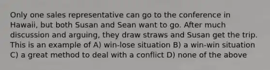 Only one sales representative can go to the conference in Hawaii, but both Susan and Sean want to go. After much discussion and arguing, they draw straws and Susan get the trip. This is an example of A) win-lose situation B) a win-win situation C) a great method to deal with a conflict D) none of the above